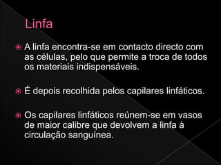    A linfa encontra-se em contacto directo com
    as células, pelo que permite a troca de todos
    os materiais indispensáveis.

   É depois recolhida pelos capilares linfáticos.

   Os capilares linfáticos reúnem-se em vasos
    de maior calibre que devolvem a linfa à
    circulação sanguínea.
 