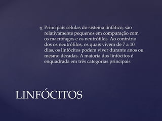  Principais células do sistema linfático, são
relativamente pequenos em comparação com
os macrófagos e os neutrófilos. Ao contrário
dos os neutrófilos, os quais vivem de 7 a 10
dias, os linfócitos podem viver durante anos ou
mesmo décadas. A maioria dos linfócitos é
enquadrada em três categorias principais
LINFÓCITOS
 