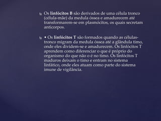  Os linfócitos B são derivados de uma célula tronco
(célula-mãe) da medula óssea e amadurecem até
transformarem-se em plasmócitos, os quais secretam
anticorpos.
 • Os linfócitos T são formados quando as células-
tronco migram da medula óssea até a glândula timo,
onde eles dividem-se e amadurecem. Os linfócitos T
aprendem como diferenciar o que é próprio do
organismo do que não o é no timo. Os linfócitos T
maduros deixam o timo e entram no sistema
linfático, onde eles atuam como parte do sistema
imune de vigilância.
 