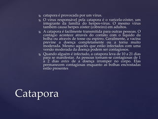 catapora é provocada por um vírus.
 O vírus responsável pela catapora é o varicela-zóster, um
integrante da família do herpes-vírus. O mesmo vírus
também causa herpes zóster (cobreiro) em adultos.
 A catapora é facilmente transmitida para outras pessoas. O
contágio acontece através do contato com o líquido da
bolha ou através de tosse ou espirro. Geralmente, a vacina
previne a doença completamente ou a torna muito
moderada. Mesmo aqueles que estão infectados com uma
versão moderada da doença podem ser contagiosos.
 Quando alguém é infectado, a catapora leva de 10 a 21 dias
para se manifestar. As pessoas tornam-se contagiosas de 1
a 2 dias antes de a doença irromper no corpo. Elas
permanecem contagiosas enquanto as bolhas encrostadas
estão presentes
Catapora
 