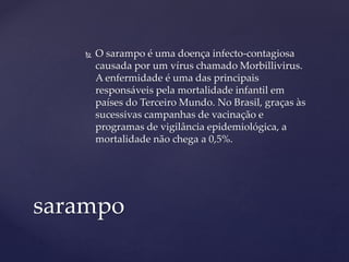  O sarampo é uma doença infecto-contagiosa
causada por um vírus chamado Morbillivirus.
A enfermidade é uma das principais
responsáveis pela mortalidade infantil em
países do Terceiro Mundo. No Brasil, graças às
sucessivas campanhas de vacinação e
programas de vigilância epidemiológica, a
mortalidade não chega a 0,5%.
sarampo
 