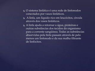  O sistema linfático é uma rede de linfonodos
conectados por vasos linfáticos.
 A linfa, um líquido rico em leucócitos, circula
através dos vasos linfáticos.
 A linfa ajuda a retornar a água, proteínas e
outras substâncias dos tecidos do organismo
para a corrente sangüínea. Todas as substâncias
absorvidas pela linfa passam através de pelo
menos um linfonodo e da sua malha filtrante
de linfócitos.
 