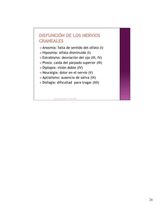 Anosmia:  falta de sentido del olfato (I)
 Hiposmia: olfato disminuido (I)
 Estrabismo: desviación del ojo (III, IV)

 Ptosis: caída del párpado superior (III)
 Diplopia: visión doble (IV)
 Neuralgia: dolor en el nervio (V)
 Aptialismo: ausencia de saliva (IX)
 Disfagia: dificultad para tragar (XII)




         Derechos Reservados Dr. E. Alonso 2008




                                                   24
 