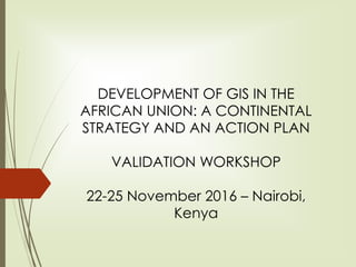 DEVELOPMENT OF GIS IN THE
AFRICAN UNION: A CONTINENTAL
STRATEGY AND AN ACTION PLAN
VALIDATION WORKSHOP
22-25 November 2016 – Nairobi,
Kenya
 