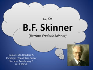 Hi, I’m
B.F. Skinner
(Burrhus Frederic Skinner)
Gabuat, Ma. Rhodora A.
Panaligan. Thea Ellain Gail A.
Serraon, Roselhoney F.
II-12 BSEVE
 
