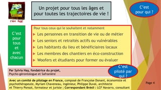 Un projet pour tous les âges et
pour toutes les trajectoires de vie !
Pour tous ceux qui le souhaitent et notamment
 Les personnes en transition de vie ou de métier
 Les seniors et retraités actifs ou vulnérables
 Les habitants du lieu et bénéficiaires locaux
 Les membres des chantiers en éco-construction
 Woofers et étudiants pour former ou évaluer
C’est
pour qui ?
C’est
pour
tous
et
avec
chacun
Par Sylvia Hay, fondatrice du projet,
Psycho-gérontologue et Safranière
Avec un comité de pilotage en France, composé de Françoise Donant, économiste et
psychothérapeute, Myriam Chaveneau, ingénieur, Philippe Duval, architecte
et Thierry Ponsot, formateur et juriste ; Correspondant Brésil : LCF Navarro, consultant
C’est
piloté par
qui ?
Page 4
 