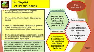 Les moyens
et les méthodes
 C’est progressif, modulaire, et respecte
l’environnement naturel et humain
 C’est participatif et fait l’objet d’échanges de
savoirs
 -Avec du travail humain rentable non spéculatif
-En niche d’activité rare et chère
-Hors standardisation ou cyber-automatisation
 C’est accompagné par des responsables garants
du projet et vous, bienfaiteurs & professionnels
compétents prêts à participer.
C’est
comment ?
Constructions
d’habitats avec
des structures
modulables,
déplaçables et
évolutives
système agro-
sylvo-pasteural
utilisant les
techniques de
permaculture
Système Agricole
Habitat-Santé
Des terres, des bois, des animaux, du safran,
des cultures, des arbres fruitiers, une serre
multi-sensorielle et du bâtiment éco-modulable :
le tout harmonisé par l’accompagnement des
personnes et de leurs trajectoires de vie !
Avec
accompagnement
des personnes
et
des trajectoires
de vie
Système Humain
Page 6
 