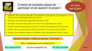  Soutenir l’Âne rose en adhérant à l’association ce qui permet de participer à l’AG
et de suivre les développements des actions
 Participer aux activités et apprendre des savoir faire
 échanger vos savoir faire utiles sur le lieu et les apprendre aux autres
 Investir financièrement dans le projet lui-même pour bénéficier de ses acquis
 Investir dans la production de safran et bénéficier d’une part de la récolte
 Envoyer une cotisation simple ou majorée, faire une promesse de don à venir…
Il existe de multiples façons de
participer et de soutenir le projet !
Je veux
participer
Association Âne Rose : 7 Vallée aux thermaux - 72310 Vancé
https://aneroseagriculturel.wordpress.com
Tel : 02 44 35 10 77 asso.ane.rose@gmail.com Tel : 07 71 76 24 60 Page 7
 