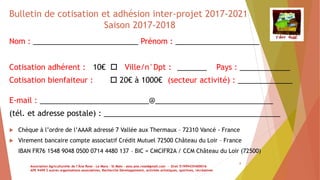 8
Bulletin de cotisation et adhésion inter-projet 2017-2021
Saison 2017-2018
Nom : _________________________ Prénom : ____________________
Cotisation adhérent : 10€  Ville/n°Dpt : _______ Pays : ____________
Cotisation bienfaiteur :  20€ à 1000€ (secteur activité) : _____________
E-mail : __________________________@____________________________
(tél. et adresse postale) : __________________________________________
 Chèque à l’ordre de l’AAAR adressé 7 Vallée aux Thermaux – 72310 Vancé - France
 Virement bancaire compte associatif Crédit Mutuel 72500 Château du Loir – France
IBAN FR76 1548 9048 0500 0714 4480 137 – BIC = CMCIFR2A / CCM Château du Loir (72500)
Association Agriculturelle de l’Âne Rose - Le Mans - St Malo - asso.ane.rose@gmail.com - Siret 51999435400016
APE 9499 Z autres organisations associatives, Recherche Développement, activités artistiques, sportives, récréatives
 