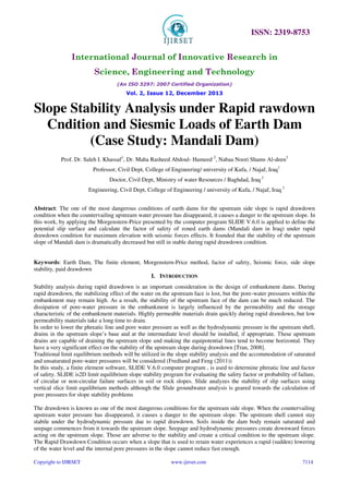 ISSN: 2319-8753
International Journal of Innovative Research in
Science, Engineering and Technology
(An ISO 3297: 2007 Certified Organization)
Vol. 2, Issue 12, December 2013
Copyright to IJIRSET www.ijirset.com 7114
Slope Stability Analysis under Rapid rawdown
Cndition and Siesmic Loads of Earth Dam
(Case Study: Mandali Dam)
Prof. Dr. Saleh I. Khassaf1
, Dr. Maha Rasheed Abdoul- Hameed 2
, Nabaa Noori Shams Al-deen3
Professor, Civil Dept, College of Engineering/ university of Kufa, / Najaf, Iraq1
Doctor, Civil Dept, Ministry of water Resources / Baghdad, Iraq 2
Engineering, Civil Dept, College of Engineering / university of Kufa, / Najaf, Iraq 3
Abstract: The one of the most dangerous conditions of earth dams for the upstream side slope is rapid drawdown
condition when the countervailing upstream water pressure has disappeared, it causes a danger to the upstream slope. In
this work, by applying the Morgenstern-Price presented by the computer program SLIDE V.6.0 is applied to define the
potential slip surface and calculate the factor of safety of zoned earth dams (Mandali dam in Iraq) under rapid
drawdown condition for maximum elevation with seismic forces effects. It founded that the stability of the upstream
slope of Mandali dam is dramatically decreased but still in stable during rapid drawdown condition.
Keywords: Earth Dam, The finite element, Morgenstern-Price method, factor of safety, Seismic force, side slope
stability, paid drawdown
I. INTRODUCTION
Stability analysis during rapid drawdown is an important consideration in the design of embankment dams. During
rapid drawdown, the stabilizing effect of the water on the upstream face is lost, but the pore-water pressures within the
embankment may remain high. As a result, the stability of the upstream face of the dam can be much reduced. The
dissipation of pore-water pressure in the embankment is largely influenced by the permeability and the storage
characteristic of the embankment materials. Highly permeable materials drain quickly during rapid drawdown, but low
permeability materials take a long time to drain.
In order to lower the phreatic line and pore water pressure as well as the hydrodynamic pressure in the upstream shell,
drains in the upstream slope’s base and at the intermediate level should be installed, if appropriate. These upstream
drains are capable of draining the upstream slope and making the equipotential lines tend to become horizontal. They
have a very significant effect on the stability of the upstream slope during drawdown [Tran, 2008].
Traditional limit equilibrium methods will be utilized in the slope stability analysis and the accommodation of saturated
and unsaturated pore-water pressures will be considered (Fredlund and Feng (2011))
In this study, a finite element software, SLIDE V.6.0 computer program , is used to determine phreatic line and factor
of safety. SLIDE is2D limit equilibrium slope stability program for evaluating the safety factor or probability of failure,
of circular or non-circular failure surfaces in soil or rock slopes. Slide analyzes the stability of slip surfaces using
vertical slice limit equilibrium methods although the Slide groundwater analysis is geared towards the calculation of
pore pressures for slope stability problems
The drawdown is known as one of the most dangerous conditions for the upstream side slope. When the countervailing
upstream water pressure has disappeared, it causes a danger to the upstream slope. The upstream shell cannot stay
stabile under the hydrodynamic pressure due to rapid drawdown. Soils inside the dam body remain saturated and
seepage commences from it towards the upstream slope. Seepage and hydrodynamic pressures create downward forces
acting on the upstream slope. Those are adverse to the stability and create a critical condition to the upstream slope.
The Rapid Drawdown Condition occurs when a slope that is used to retain water experiences a rapid (sudden) lowering
of the water level and the internal pore pressures in the slope cannot reduce fast enough.
 