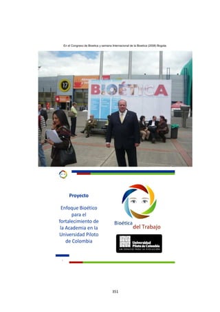 351
En el Congreso de Bioetica y semana Internacional de la Bioetica (2008) Bogota.
1
Proyecto
Enfoque Bioético
para el
fortalecimiento de
la Academia en la
Universidad Piloto
de Colombia
 