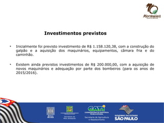 Investimentos previstos
• Inicialmente foi previsto investimento de R$ 1.158.120,38, com a construção do
galpão e a aquisição dos maquinários, equipamentos, câmara fria e do
caminhão.
• Existem ainda previstos investimentos de R$ 200.000,00, com a aquisição de
novos maquinários e adequação por parte dos bombeiros (para os anos de
2015/2016).
 