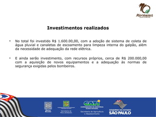 Investimentos realizados
• No total foi investido R$ 1.600.00,00, com a adoção de sistema de coleta de
água pluvial e canaletas de escoamento para limpeza interna do galpão, além
da necessidade de adequação da rede elétrica.
• E ainda serão investimento, com recursos próprios, cerca de R$ 200.000,00
com a aquisição de novos equipamentos e a adequação às normas de
segurança exigidas pelos bombeiros.
 