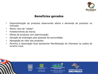 Benefícios gerados
• Disponibilização de produtos observando oferta e demanda de produtos no
mercado.
• Menor risco de “calote”.
• Fortalecimento da marca.
• Oferta de produtos com padronização.
• Geração de empregos para pessoas da comunidade.
• Agregação de valor aos produtos.
• Permitiu à Associação local apresentar Manifestação de Interesse na cadeia de
turismo rural.
 