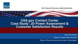 U.S. General Services AdministrationU.S. General Services Administration
USA.gov Contact Center
Case Study: JD Power Assessment &
Customer Satisfaction Results
Mary Ann Monroe
Director, Contact Center Services
Office of Citizen Services and Innovative Technologies
 
