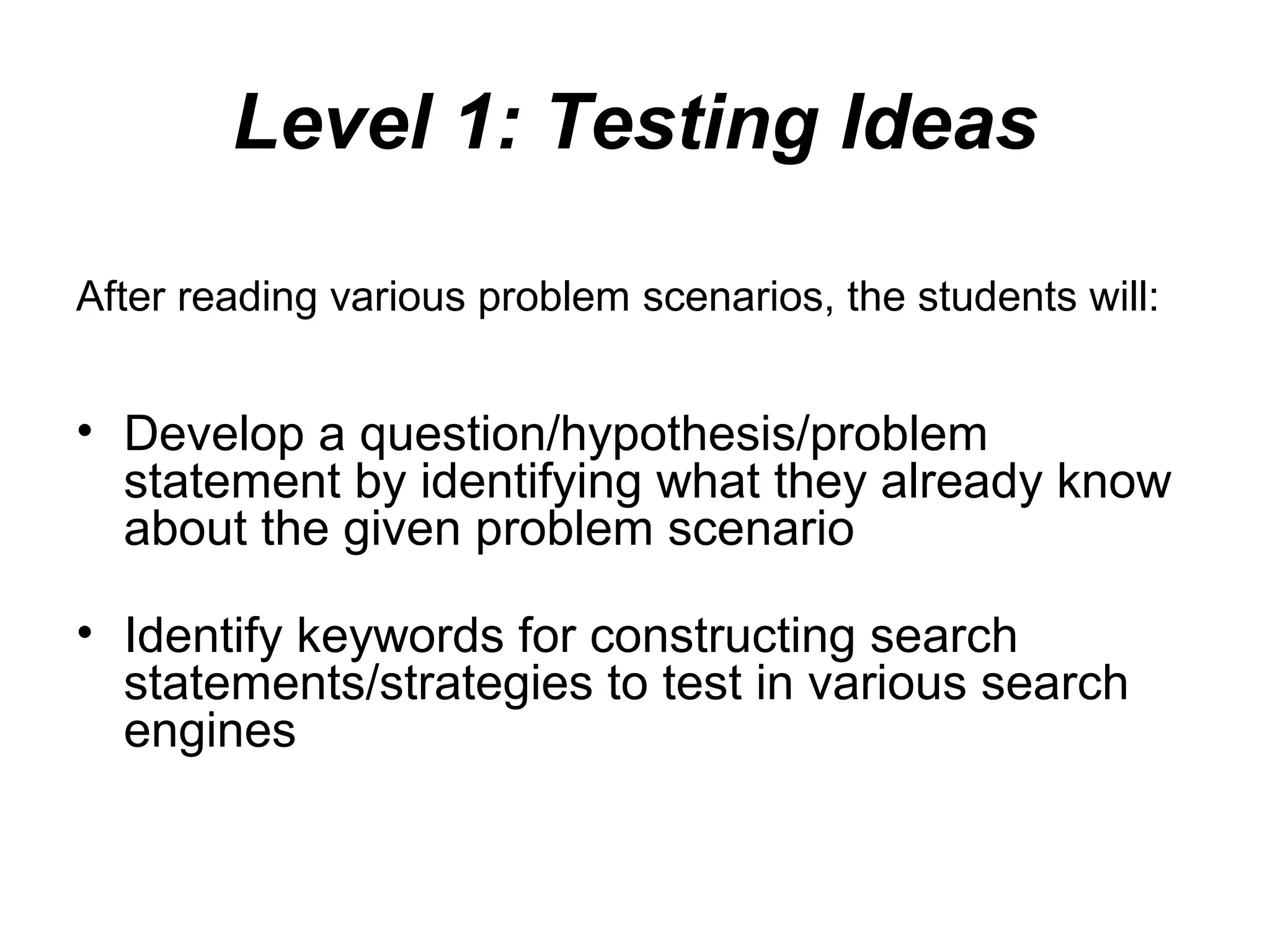 Level 1: Testing Ideas
After reading various problem scenarios, the students will:
• Develop a question/hypothesis/problem
statement by identifying what they already know
about the given problem scenario
• Identify keywords for constructing search
statements/strategies to test in various search
engines
 