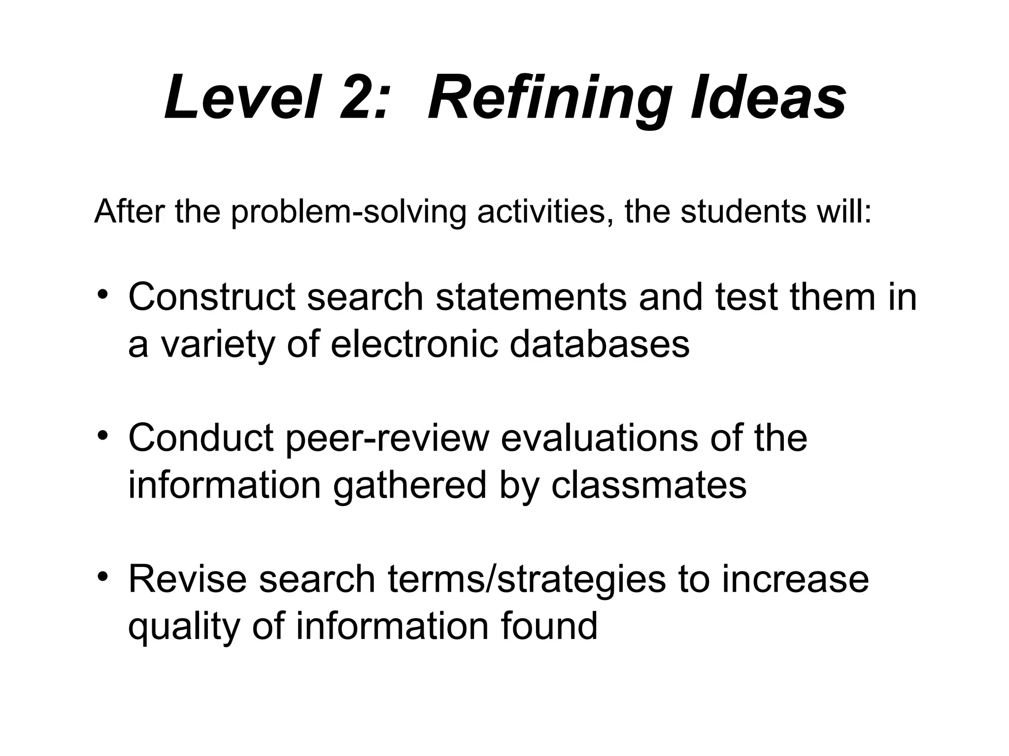 Level 2: Refining Ideas
After the problem-solving activities, the students will:
• Construct search statements and test them in
a variety of electronic databases
• Conduct peer-review evaluations of the
information gathered by classmates
• Revise search terms/strategies to increase
quality of information found
 