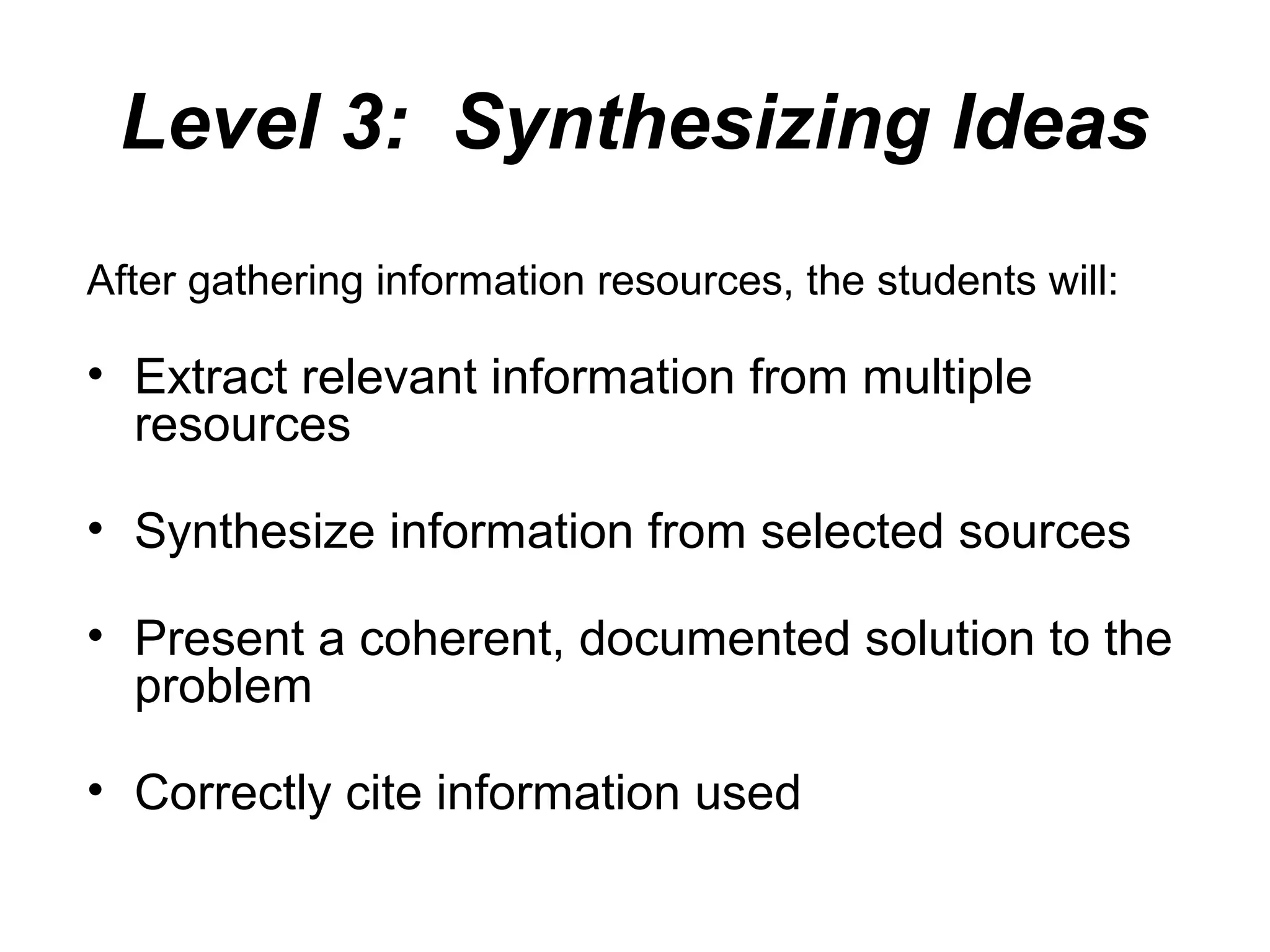 Level 3: Synthesizing Ideas
After gathering information resources, the students will:
• Extract relevant information from multiple
resources
• Synthesize information from selected sources
• Present a coherent, documented solution to the
problem
• Correctly cite information used
 