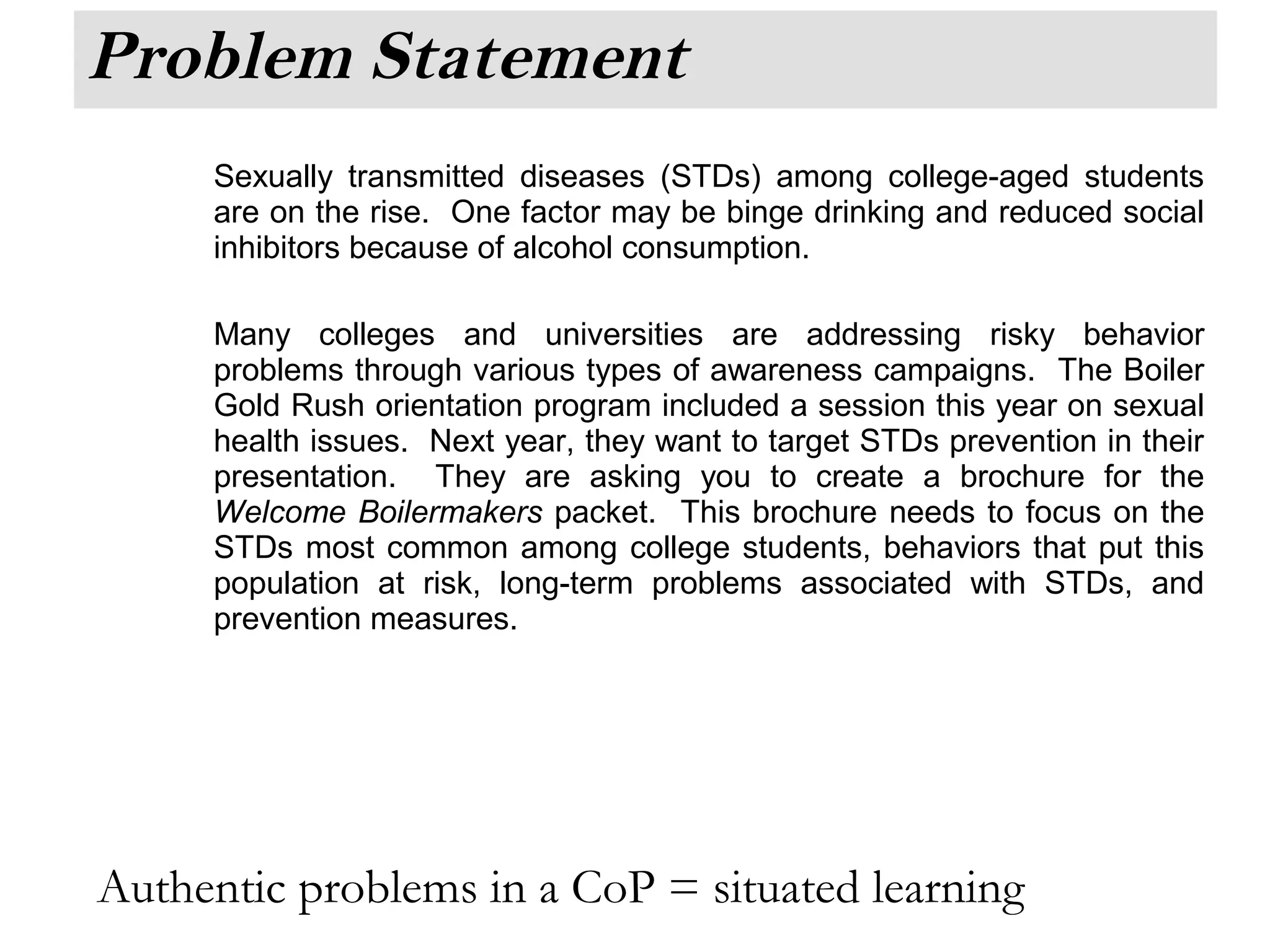 Problem Statement
Sexually transmitted diseases (STDs) among college-aged students
are on the rise. One factor may be binge drinking and reduced social
inhibitors because of alcohol consumption.
Many colleges and universities are addressing risky behavior
problems through various types of awareness campaigns. The Boiler
Gold Rush orientation program included a session this year on sexual
health issues. Next year, they want to target STDs prevention in their
presentation. They are asking you to create a brochure for the
Welcome Boilermakers packet. This brochure needs to focus on the
STDs most common among college students, behaviors that put this
population at risk, long-term problems associated with STDs, and
prevention measures.
Authentic problems in a CoP = situated learning
 