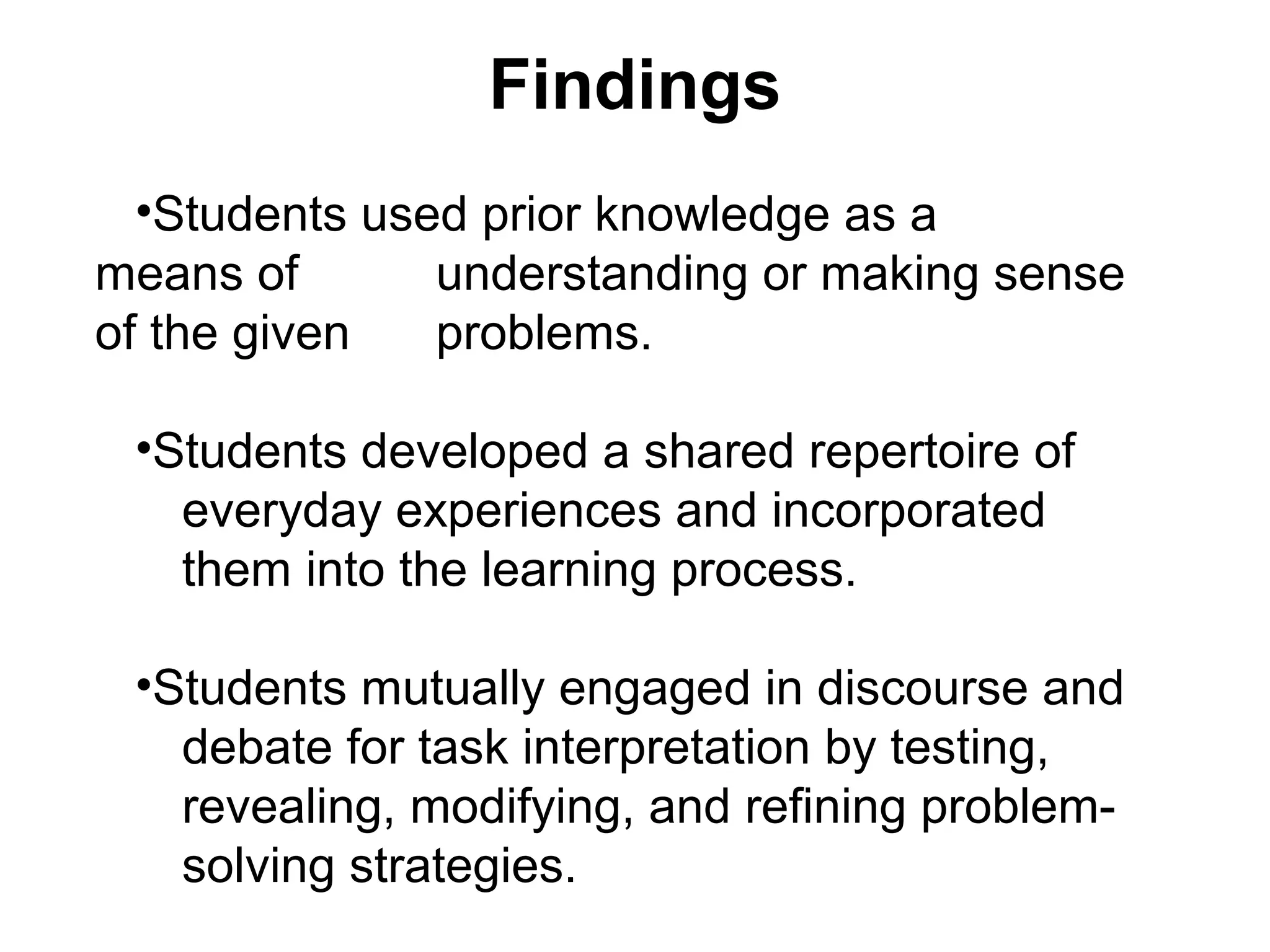 Findings
•Students used prior knowledge as a
means of understanding or making sense
of the given problems.
•Students developed a shared repertoire of
everyday experiences and incorporated
them into the learning process.
•Students mutually engaged in discourse and
debate for task interpretation by testing,
revealing, modifying, and refining problem-
solving strategies.
 