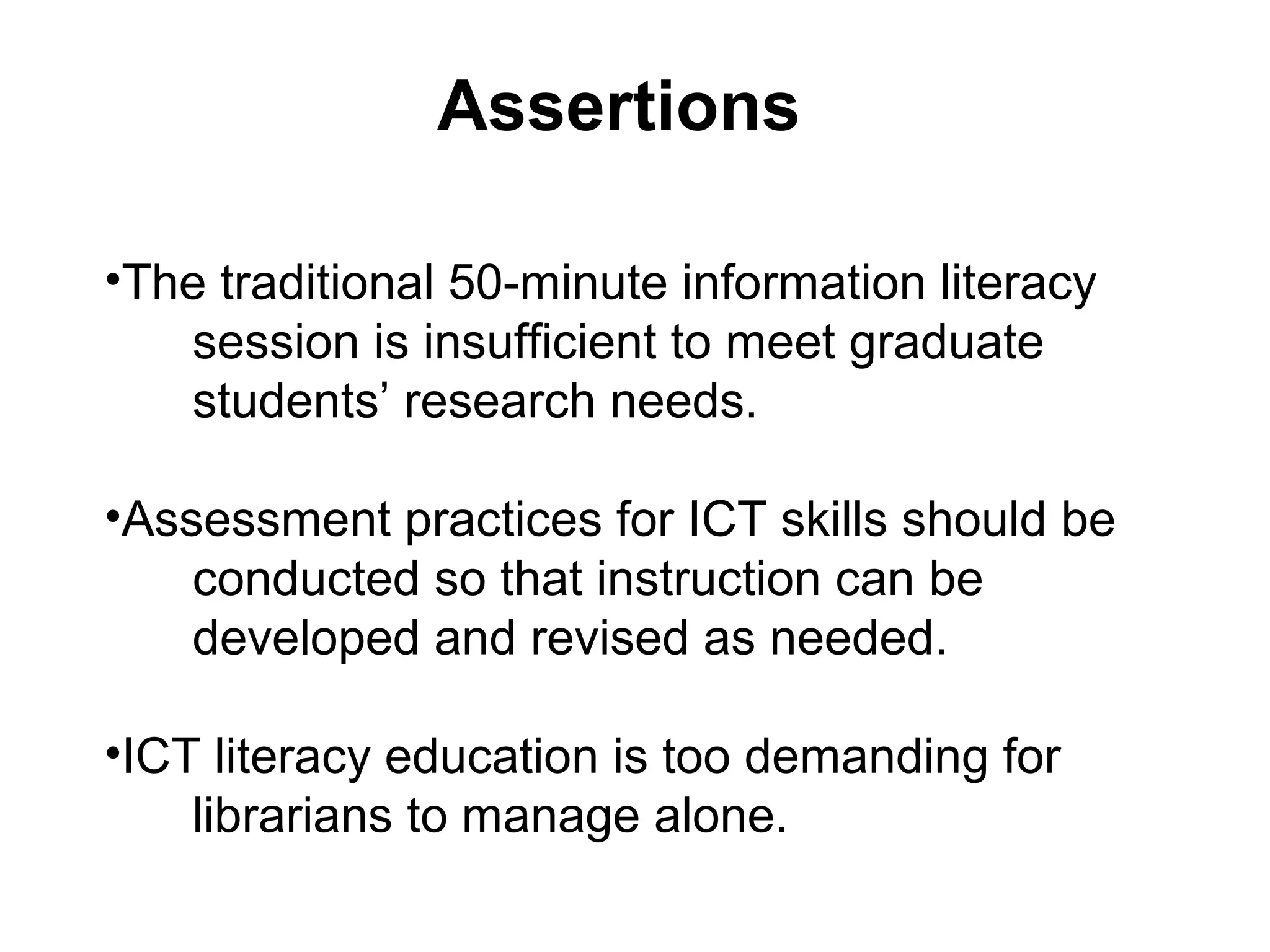 •The traditional 50-minute information literacy
session is insufficient to meet graduate
students’ research needs.
•Assessment practices for ICT skills should be
conducted so that instruction can be
developed and revised as needed.
•ICT literacy education is too demanding for
librarians to manage alone.
Assertions
 
