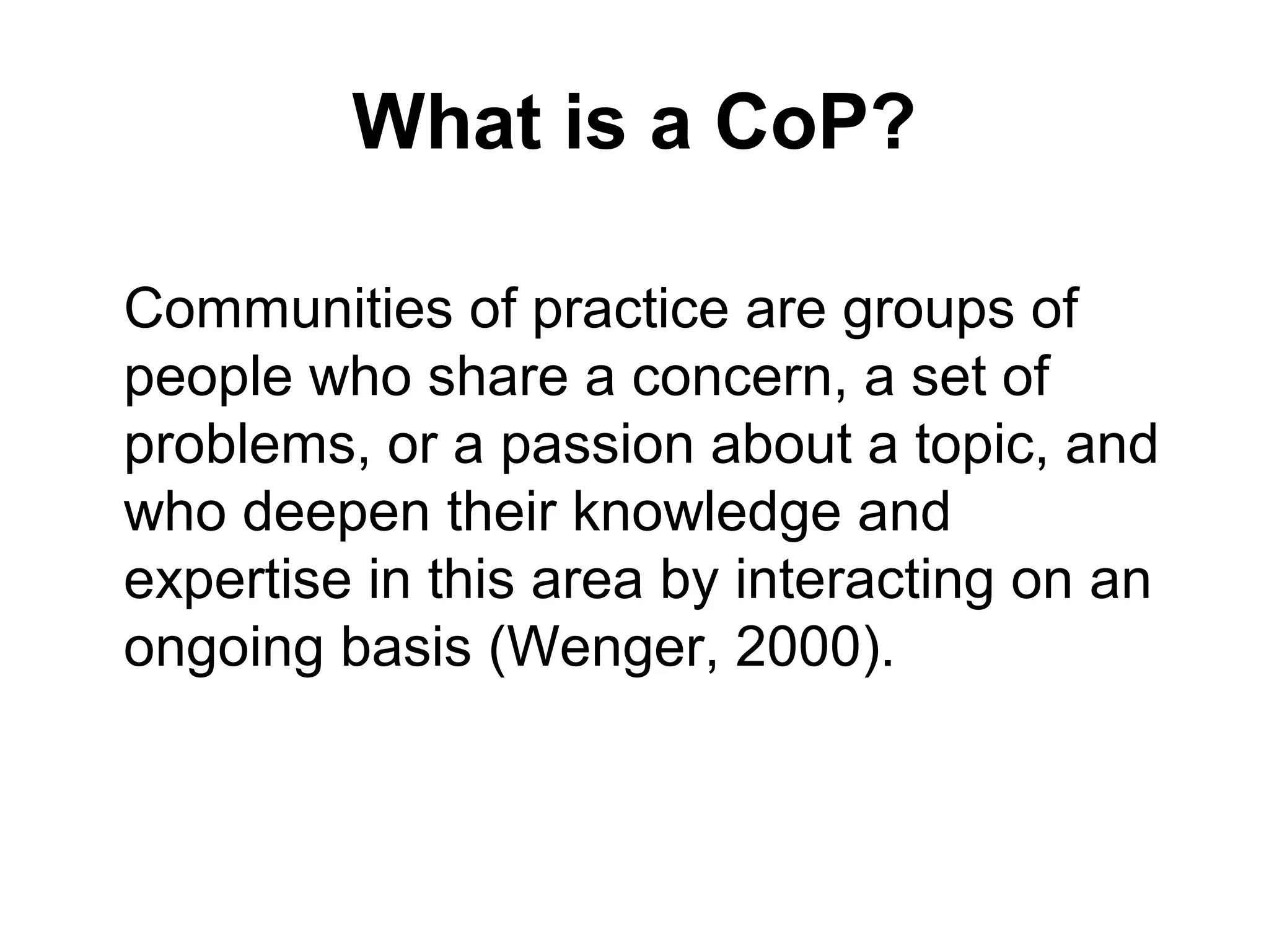 What is a CoP?
Communities of practice are groups of
people who share a concern, a set of
problems, or a passion about a topic, and
who deepen their knowledge and
expertise in this area by interacting on an
ongoing basis (Wenger, 2000).
 