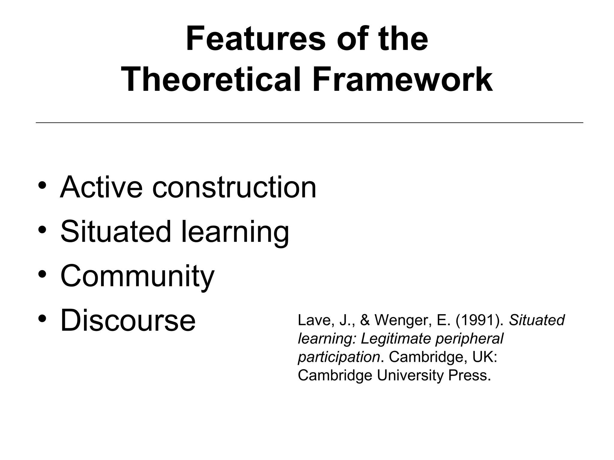 Features of the
Theoretical Framework
• Active construction
• Situated learning
• Community
• Discourse Lave, J., & Wenger, E. (1991). Situated
learning: Legitimate peripheral
participation. Cambridge, UK:
Cambridge University Press.
 
