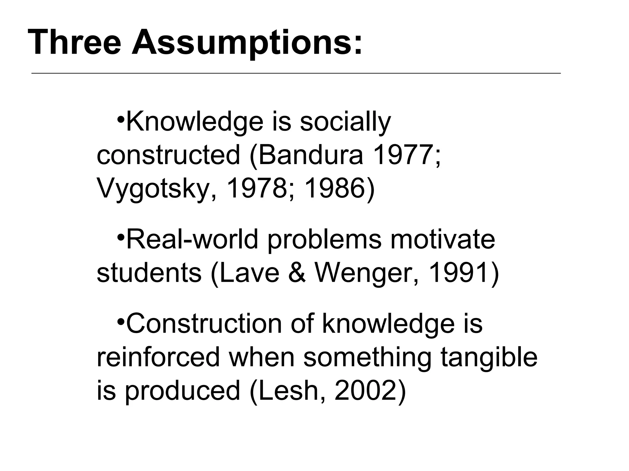Three Assumptions:
•Knowledge is socially
constructed (Bandura 1977;
Vygotsky, 1978; 1986)
•Real-world problems motivate
students (Lave & Wenger, 1991)
•Construction of knowledge is
reinforced when something tangible
is produced (Lesh, 2002)
 