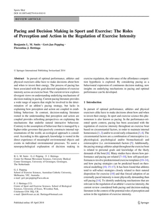REVIEW ARTICLE
Pacing and Decision Making in Sport and Exercise: The Roles
of Perception and Action in the Regulation of Exercise Intensity
Benjamin L. M. Smits • Gert-Jan Pepping •
Florentina J. Hettinga
Ó Springer International Publishing Switzerland 2014
Abstract In pursuit of optimal performance, athletes and
physical exercisers alike have to make decisions about how
and when to invest their energy. The process of pacing has
been associated with the goal-directed regulation of exercise
intensity across an exercise bout. The current review explores
divergent views on understanding underlying mechanisms of
decision making in pacing. Current pacing literature provides
a wide range of aspects that might be involved in the deter-
mination of an athlete’s pacing strategy, but lacks in
explaining how perception and action are coupled in estab-
lishing behaviour. In contrast, decision-making literature
rooted in the understanding that perception and action are
coupled provides refreshing perspectives on explaining the
mechanisms that underlie natural interactive behaviour.
Contrary to the assumption of behaviour that is managed by a
higher-order governor that passively constructs internal rep-
resentations of the world, an ecological approach is consid-
ered. According to this approach, knowledge is rooted in the
direct experience of meaningful environmental objects and
events in individual environmental processes. To assist a
neuropsychological explanation of decision making in
exercise regulation, the relevance of the affordance competi-
tion hypothesis is explored. By considering pacing as a
behavioural expression of continuous decision making, new
insights on underlying mechanisms in pacing and optimal
performance can be developed.
1 Introduction
In pursuit of optimal performance, athletes and physical
exercisers alike have to make decisions about how and when
to invest their energy. In sport and exercise science this phe-
nomenon is also known as pacing. In the performance-ori-
ented sports context, pacing has been associated with the
regulation of exercise intensity throughout an exercise bout
based on circumstantial factors, in order to maintain internal
homeostasis [1, 2] and/or to avoid early exhaustion [3, 4]. The
circumstantial factors are a combination of interoceptive (i.e.
physiological, psychological and/or biomechanical) and
exteroceptive (i.e. environmental) factors [5]. Additionally,
the pacingstrategy athletesadopt throughoutthe exercisebout
is related to personal goals and knowledge of the likely
demands of the bout [6]. Many studies have shown how per-
formance and pacing are related [7–10], how self-paced per-
formances involve predetermined exercise templates [10–14],
and how pacing strategies can be predicted based on theo-
retical modelling [10, 15–17]. It has been found that athletes
tend to self-select strategies closely related to their natural
disposition for exercise [18] and that forced adoption of an
externally paced intensity is more physically demanding than
self pacing [14]. To identify underlying mechanisms that are
relevant in the regulation of an athlete’s exercise intensity, the
current review considered both pacing and decision-making
literature in the context of the potential roles of perception and
action in the regulation of exercise intensity.
B. L. M. Smits  G.-J. Pepping  F. J. Hettinga
Center for Human Movement Sciences, University Medical
Center Groningen, University of Groningen, Groningen,
The Netherlands
G.-J. Pepping
School of Exercise Sciences, Australian Catholic University,
Melbourne, VIC, Australia
e-mail: gert-jan.pepping@acu.edu.au
F. J. Hettinga ()
Centre of Sport and Exercise Sciences, School of Biological
Sciences, University of Essex, Wivenhoe Park,
Colchester CO4 3SQ, UK
e-mail: fjhett@essex.ac.uk; fhettinga@hotmail.com
123
Sports Med
DOI 10.1007/s40279-014-0163-0
 