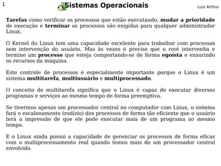 1                         Sistemas Operacionais                               Luiz Arthur


    Tarefas como verificar os processos que estão executando, mudar a prioridade
    de execução e terminar os processos são exigidas para qualquer administrador
    Linux.

    O Kernel do Linux tem uma capacidade excelente para trabalhar com processos
    sem intervenção do usuário. Mas às vezes é preciso que o root intervenha e
    termine um processo que esteja comportando-se de forma egoísta e exaurindo
    os recursos da máquina.

    Este controle de processos é especialmente importante porque o Linux é um
    sistema multitarefa, multiusuário e multiprocessado.

    O conceito de multitarefa significa que o Linux é capaz de executar diversos
    programas e serviços ao mesmo tempo de forma preemptiva.

    Se tivermos apenas um processador central no computador com Linux, o sistema
    fará o escalonamento (rodízio) dos processos de forma tão eficiente que o usuário
    terá a impressão de que ele pode executar mais de um programa ao mesmo
    tempo.

    E o Linux ainda possui a capacidade de gerenciar os processos de forma eficaz
    com o multiprocessamento real quando temos mais de um processador central
    envolvido.
 