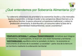 ¿Qué entendemos por Soberanía Alimentaria (2)?
“La soberanía alimentaria da prioridad a las economías locales y a los mercados
locales y nacionales, y otorga el poder a los campesinos (Baserritarras) y a la
agricultura familiar, la pesca artesanal y el pastoreo tradicional, y coloca la
producción alimentaria, la distribución y el consumo sobre la base de la
sostenibilidad medioambiental, social y económica”.
•PROPUESTA INTEGRAL Y enfoque TRANSFORMADOR: iniciativas que integran
el feminismo, la participación, lo local con una visión horizontal y territorial.
•SOSTENIBILIDAD: equilibrio entre la sociedad y la tierra – la economía un
instrumento al servicio de la sociedad. La sociedad – parte viva de la tierra en
un territorio mediante la ordenación territorial.
 
