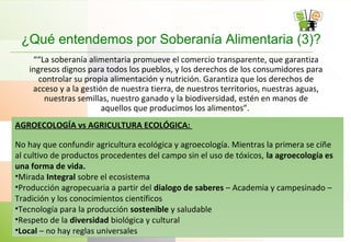 ¿Qué entendemos por Soberanía Alimentaria (3)?
““La soberanía alimentaria promueve el comercio transparente, que garantiza
ingresos dignos para todos los pueblos, y los derechos de los consumidores para
controlar su propia alimentación y nutrición. Garantiza que los derechos de
acceso y a la gestión de nuestra tierra, de nuestros territorios, nuestras aguas,
nuestras semillas, nuestro ganado y la biodiversidad, estén en manos de
aquellos que producimos los alimentos”.
.AGROECOLOGÍA vs AGRICULTURA ECOLÓGICA:
No hay que confundir agricultura ecológica y agroecología. Mientras la primera se ciñe
al cultivo de productos procedentes del campo sin el uso de tóxicos, la agroecología es
una forma de vida.
•Mirada Integral sobre el ecosistema
•Producción agropecuaria a partir del dialogo de saberes – Academia y campesinado –
Tradición y los conocimientos científicos
•Tecnología para la producción sostenible y saludable
•Respeto de la diversidad biológica y cultural
•Local – no hay reglas universales
 
