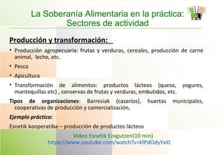 La Soberanía Alimentaria en la práctica:
Sectores de actividad
Producción y transformación:
• Producción agropecuaria: frutas y verduras, cereales, producción de carne
animal, leche, etc.
• Pesca
• Apicultura
• Transformación de alimentos: productos lácteos (queso, yogures,
mantequillas etc) , conservas de frutas y verduras, embutidos, etc.
Tipos de organizaciones: Barresiak (caseríos), huertas municipales,
cooperativas de producción y comercialización,
Ejemplo práctico:
Esnetik kooperatiba – producción de productos lácteos
Video Esnetik Ezagutzen(10 min)
https://www.youtube.com/watch?v=kfPdOdyYxi0
 