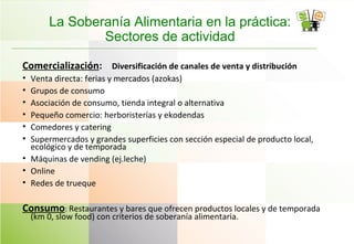 La Soberanía Alimentaria en la práctica:
Sectores de actividad
Comercialización: Diversificación de canales de venta y distribución
• Venta directa: ferias y mercados (azokas)
• Grupos de consumo
• Asociación de consumo, tienda integral o alternativa
• Pequeño comercio: herboristerías y ekodendas
• Comedores y catering
• Supermercados y grandes superficies con sección especial de producto local,
ecológico y de temporada
• Máquinas de vending (ej.leche)
• Online
• Redes de trueque
Consumo: Restaurantes y bares que ofrecen productos locales y de temporada
(km 0, slow food) con criterios de soberanía alimentaria.
 
