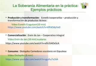 La Soberanía Alimentaria en la práctica:
Ejemplos prácticos
• Producción y transformación: Esnetik kooperatiba – producción y
transformación de productos lácteos
Video Esnetik Ezagutzen(10 min)
https://www.youtube.com/watch?v=kfPdOdyYxi0
• Comercialización : Erein da Jan – Cooperativa integral
Video Erein da Jan (10 min) euskaraz
https://www.youtube.com/watch?v=x9U3J4OeScA
• Consumo: Ekolapiko Comedores escolares en Gipuzkoa
Video Ekolapiko (8 min):
https://www.youtube.com/watch?v=ygufiu7a1XA
 