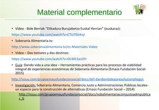 • Vídeo - Bide Berriak “Elikadura Burujabetza Euskal Herrian” (euskaraz):
https://www.youtube.com/watch?v=CTU7l5t4ojI
• Soberanía Alimentaria.tv:
http://www.soberaniaalimentaria.tv/es-Materiales-Video
• Video – Dos tomates y dos destinos:
https://www.youtube.com/watch?v=OLWE3aiJ2FI
• Guía: Dando vida a una idea – Herramientas prácticas para los procesos de viabilidad
integral de experiencias económicas de Soberanía Alimentaria (Emaús Fundación Social-
2015)
http://issuu.com/grupoemausfundacionsocial/docs/def-dandovidabajaresolucionpliegos
• Investigación: Soberanía Alimentaria, Comercio Justo y Administraciones Públicas locales-
un espacio para la construcción de alternativas (Emaús Fundación Social – 2014)
http://issuu.com/grupoemausfundacionsocial/docs/sobalimentariacomjustoadmpublica
s_b
Material complementario
 