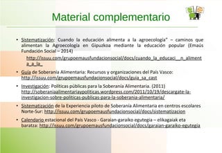 • Sistematización: Cuando la educación alimenta a la agroecología” – caminos que
alimentan la Agroecología en Gipuzkoa mediante la educación popular (Emaús
Fundación Social – 2014)
http://issuu.com/grupoemausfundacionsocial/docs/cuando_la_educaci__n_aliment
a_a_la_
• Guía de Soberanía Alimentaria: Recursos y organizaciones del País Vasco:
http://issuu.com/grupoemausfundacionsocial/docs/guia_sa_cast
• Investigación: Políticas públicas para la Soberanía Alimentaria. (2011)
http://soberaniaalimentariaypoliticas.wordpress.com/2011/10/19/descargate-la-
investigacion-sobre-politicas-publicas-para-la-soberania-alimentaria/
• Sistematización de la Experiencia piloto de Soberanía Alimentaria en centros escolares
Norte-Sur: http://issuu.com/grupoemausfundacionsocial/docs/sistematizacion
• Calendario estacional del País Vasco - Garaian-garaiko egutegia – elikagaiak eta
baratza: http://issuu.com/grupoemausfundacionsocial/docs/garaian-garaiko-egutegia
Material complementario
 