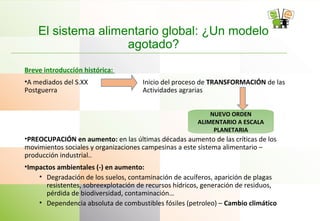 El sistema alimentario global: ¿Un modelo
agotado?
Breve introducción histórica:
•A mediados del S.XX Inicio del proceso de TRANSFORMACIÓN de las
Postguerra Actividades agrarias
•PREOCUPACIÓN en aumento: en las últimas décadas aumento de las críticas de los
movimientos sociales y organizaciones campesinas a este sistema alimentario –
producción industrial..
•Impactos ambientales (-) en aumento:
• Degradación de los suelos, contaminación de acuíferos, aparición de plagas
resistentes, sobreexplotación de recursos hídricos, generación de residuos,
pérdida de biodiversidad, contaminación…
• Dependencia absoluta de combustibles fósiles (petroleo) – Cambio climático
NUEVO ORDEN
ALIMENTARIO A ESCALA
PLANETARIA
 