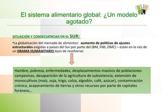 El sistema alimentario global: ¿Un modelo
agotado?
SITUACIÓN Y CONSECUENCIAS EN EL SUR:
•La globalización del mercado de alimentos: aumento de políticas de ajustes
estructurales exigidas a países del Sur por parte del (BM, FMI, OMC) – están en la raíz de
un DRAMA HUMANITARIO lejos de resolverse:
Hambre, pobreza, enfermedades, desplazamientos masivos de poblaciones
campesinas, desaparición de la agricultura de subsistencia, extensión de
monocultivos (maíz, soja, trigo, colza, algodón, café, azúcar), contaminación
crónica, acaparamiento de tierras y otros recursos por parte de capitales
foráneos…
 