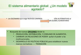 El sistema alimentario global: ¿Un modelo
agotado?
• Un ESCENARIO que exige NUEVOS CAMINOS: VÍAS ALTERNATIVAS al
SISTEMA GLOBAL ALIMENTARIO
• Búsqueda de nuevas OPCIONES desde la:
• PRODUCCIÓN, DISTRIBUCIÓN, Y CONSUMO DE ALIMENTOS.
• CAMBIAR LAS RELACIONES DE PODER- quitar el poder a las
multinacionales.
• DESARROLLO DE POLÍTICAS PÚBLICAS para establecer nuevos
marcos normativos ---- TRANSICIÓN
 
