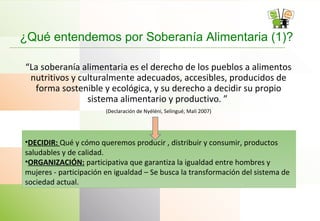 ¿Qué entendemos por Soberanía Alimentaria (1)?
“La soberanía alimentaria es el derecho de los pueblos a alimentos
nutritivos y culturalmente adecuados, accesibles, producidos de
forma sostenible y ecológica, y su derecho a decidir su propio
sistema alimentario y productivo. ”
(Declaración de Nyéléni, Selingué, Mali 2007)
•DECIDIR: Qué y cómo queremos producir , distribuir y consumir, productos
saludables y de calidad.
•ORGANIZACIÓN: participativa que garantiza la igualdad entre hombres y
mujeres - participación en igualdad – Se busca la transformación del sistema de
sociedad actual.
 