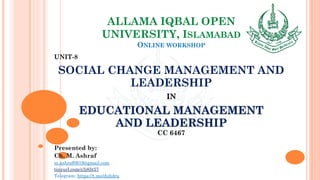 ALLAMA IQBAL OPEN
UNIVERSITY, ISLAMABAD
ONLINE WORKSHOP
UNIT-8
SOCIAL CHANGE MANAGEMENT AND
LEADERSHIP
IN
EDUCATIONAL MANAGEMENT
AND LEADERSHIP
CC 6467
Presented by:
Ch. M. Ashraf
m.ashraf0919@gmail.com
tinyurl.com/z3j85t57
Telegram: https://t.me/duhdra
 