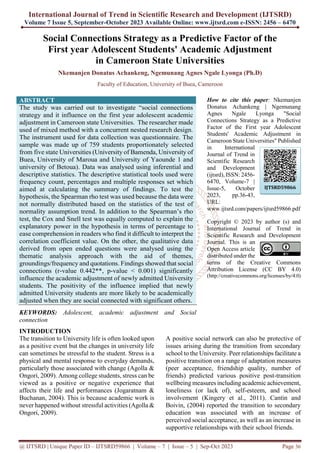 International Journal of Trend in Scientific Research and Development (IJTSRD)
Volume 7 Issue 5, September-October 2023 Available Online: www.ijtsrd.com e-ISSN: 2456 – 6470
@ IJTSRD | Unique Paper ID – IJTSRD59866 | Volume – 7 | Issue – 5 | Sep-Oct 2023 Page 36
Social Connections Strategy as a Predictive Factor of the
First year Adolescent Students' Academic Adjustment
in Cameroon State Universities
Nkemanjen Donatus Achankeng, Ngemunang Agnes Ngale Lyonga (Ph.D)
Faculty of Education, University of Buea, Cameroon
ABSTRACT
The study was carried out to investigate “social connections
strategy and it influence on the first year adolescent academic
adjustment in Cameroon state Universities. The researcher made
used of mixed method with a concurrent nested research design.
The instrument used for data collection was questionnaire. The
sample was made up of 759 students proportionately selected
from five state Universities (University of Bamenda, University of
Buea, University of Maroua and University of Yaounde 1 and
university of Betoua). Data was analysed using inferential and
descriptive statistics. The descriptive statistical tools used were
frequency count, percentages and multiple responses set which
aimed at calculating the summary of findings. To test the
hypothesis, the Spearman rho test was used because the data were
not normally distributed based on the statistics of the test of
normality assumption trend. In addition to the Spearman’s rho
test, the Cox and Snell test was equally computed to explain the
explanatory power in the hypothesis in terms of percentage to
ease comprehension in readers who find it difficult to interpret the
correlation coefficient value. On the other, the qualitative data
derived from open ended questions were analysed using the
thematic analysis approach with the aid of themes,
groundings/frequency and quotations. Findings showed that social
connections (r-value 0.442**, p-value < 0.001) significantly
influence the academic adjustment of newly admitted University
students. The positivity of the influence implied that newly
admitted University students are more likely to be academically
adjusted when they are social connected with significant others.
KEYWORDS: Adolescent, academic adjustment and Social
connection
How to cite this paper: Nkemanjen
Donatus Achankeng | Ngemunang
Agnes Ngale Lyonga "Social
Connections Strategy as a Predictive
Factor of the First year Adolescent
Students' Academic Adjustment in
Cameroon State Universities" Published
in International
Journal of Trend in
Scientific Research
and Development
(ijtsrd), ISSN: 2456-
6470, Volume-7 |
Issue-5, October
2023, pp.36-43,
URL:
www.ijtsrd.com/papers/ijtsrd59866.pdf
Copyright © 2023 by author (s) and
International Journal of Trend in
Scientific Research and Development
Journal. This is an
Open Access article
distributed under the
terms of the Creative Commons
Attribution License (CC BY 4.0)
(http://creativecommons.org/licenses/by/4.0)
INTRODUCTION
The transition to University life is often looked upon
as a positive event but the changes in university life
can sometimes be stressful to the student. Stress is a
physical and mental response to everyday demands,
particularly those associated with change (Agolla &
Ongori, 2009). Among college students, stress can be
viewed as a positive or negative experience that
affects their life and performances (Jogaratnam &
Buchanan, 2004). This is because academic work is
never happened without stressful activities (Agolla &
Ongori, 2009).
A positive social network can also be protective of
issues arising during the transition from secondary
school to the University. Peer relationships facilitate a
positive transition on a range of adaptation measures
(peer acceptance, friendship quality, number of
friends) predicted various positive post-transition
wellbeing measures including academic achievement,
loneliness (or lack of), self-esteem, and school
involvement (Kingery et al., 2011). Cantin and
Boivin, (2004) reported the transition to secondary
education was associated with an increase of
perceived social acceptance, as well as an increase in
supportive relationships with their school friends.
IJTSRD59866
 