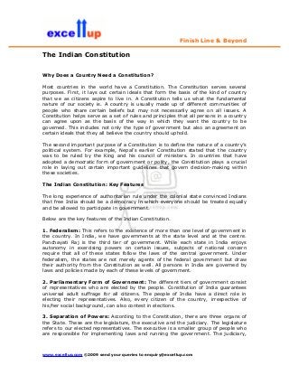 Finish Line & Beyond

The Indian Constitution


Why Does a Country Need a Constitution?

Most countries in the world have a Constitution. The Constitution serves several
purposes. First, it lays out certain ideals that form the basis of the kind of country
that we as citizens aspire to live in. A Constitution tells us what the fundamental
nature of our society is. A country is usually made up of different communities of
people who share certain beliefs but may not necessarily agree on all issues. A
Constitution helps serve as a set of rules and principles that all persons in a country
can agree upon as the basis of the way in which they want the country to be
governed. This includes not only the type of government but also an agreement on
certain ideals that they all believe the country should uphold.

The second important purpose of a Constitution is to define the nature of a country’s
political system. For example, Nepal’s earlier Constitution stated that the country
was to be ruled by the King and his council of ministers. In countries that have
adopted a democratic form of government or polity, the Constitution plays a crucial
role in laying out certain important guidelines that govern decision-making within
these societies.

The Indian Constitution: Key Features

The long experience of authoritarian rule under the colonial state convinced Indians
that free India should be a democracy in which everyone should be treated equally
and be allowed to participate in government.

Below are the key features of the Indian Constitution.

1. Federalism: This refers to the existence of more than one level of government in
the country. In India, we have governments at the state level and at the centre.
Panchayati Raj is the third tier of government. While each state in India enjoys
autonomy in exercising powers on certain issues, subjects of national concern
require that all of these states follow the laws of the central government. Under
federalism, the states are not merely agents of the federal government but draw
their authority from the Constitution as well. All persons in India are governed by
laws and policies made by each of these levels of government.

2. Parliamentary Form of Government: The different tiers of government consist
of representatives who are elected by the people. Constitution of India guarantees
universal adult suffrage for all citizens. The people of India have a direct role in
electing their representatives. Also, every citizen of the country, irrespective of
his/her social background, can also contest in elections.

3. Separation of Powers: According to the Constitution, there are three organs of
the State. These are the legislature, the executive and the judiciary. The legislature
refers to our elected representatives. The executive is a smaller group of people who
are responsible for implementing laws and running the government. The judiciary,



www.excellup.com ©2009 send your queries to enquiry@excellup.com
 