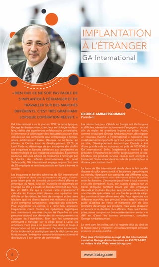 Implantation 
à l’étranger 
GA International 
George Ambartsoumian 
Président 
www.labtag.com 
« Bien que ce ne soit pas facile de 
s’implanter à l’étranger et de 
travailler sur des marchés 
différents, c’est très gratifiant 
lorsque l’opération réussit. » 
GA International a vu le jour en 1999. À cette époque, 
George Ambartsoumian, chercheur en biologie molécu-laire, 
réalise des expériences en laboratoire universitaire. 
Il commence à développer des étiquettes pouvant être 
utilisées sur des contenants pour entreposage à tempé-rature 
extrêmement basse. Désireux de se lancer en 
affaires, le Centre local de développement (CLD) de 
Laval l’aide au démarrage de son entreprise afin d’offrir 
ces étiquettes et bandes adhésives aux laboratoires de 
biotechnologie et aux industries spécialisées. Également 
soutenue dans ses actions de croissance à l’étranger par 
le Centre des affaires internationales de Laval 
Technopole, GA International engage aujourd’hui près 
de 20 employés et vend ses produits en ligne à travers le 
monde. 
Les étiquettes et bandes adhésives de GA International 
sont exportées dans une quarantaine de pays, l’entre-prise 
faisant près de la moitié de son chiffre d’affaires en 
Amérique du Nord, suivi de l’Australie et désormais de 
l’Europe où elle y a établi un bureau/entrepôt aux Pays- 
Bas en 2013. Ce qui a motivé cette implantation ? 
« Vendre en Europe était devenu une opération très 
difficile car les délais, les frais de transport et les taxes 
faisaient que les clients étaient très réticents à acheter 
d’une entreprise canadienne », explique son président. 
Pour augmenter les ventes, il a donc fallu améliorer 
l’expérience client. Toutes les opérations logistiques 
sont maintenant assurées depuis les Pays-Bas où une 
personne répond aux demandes de renseignements et 
s’occupe de l’expédition. Bien que les commandes 
continuent à transiger par le siège social à Laval, les 
acheteurs n’ont plus à se soucier des droits et taxes à 
l’importation et ont le sentiment d’acheter localement. 
Cette implantation stratégique semble déjà porter ses 
fruits puisque l’entreprise compte de nouveaux clients et 
distributeurs à son carnet de commandes. 
Les démarches pour s’établir en Europe ont été longues 
et difficiles, nécessitant notamment d’engager un avocat 
afin de régler les questions légales sur place. Aussi, 
comme le souligne George Ambartsoumian, développer 
un nouveau marché à l’international a nécessité des 
investissements importants qu’il faut pouvoir anticiper. À 
ce titre, Développement économique Canada a été 
d’une grande aide en octroyant un prêt de 100 000 $ à 
GA International. Enfin, l’expérience a montré à son 
président l’importance de vérifier soigneusement la clas-sification 
des produits lorsque ceux-ci sont envoyés à 
l’entrepôt. Toute erreur dans le code de produits pour la 
douane peut coûter cher ! 
La force de GA International réside dans le fait qu’elle 
dispose du plus grand stock d’étiquettes cryogéniques 
au monde, répondant aux standards des différents pays, 
mais aussi disponibles dans différentes tailles et coloris 
selon les besoins. L’entreprise peut livrer à tout moment 
à un prix compétitif. Aussi, son succès s’appuie sur un 
travail d’équipe constant assuré par des employés 
dévoués et motivés. De plus, ses produits s’adressent à 
une clientèle spécialisée qui, une fois les produits adop-tés, 
continue à faire affaire avec elle. Pour répondre aux 
différents marchés, son principal enjeu reste la mise en 
place d’actions de vente et marketing afin de faire 
connaître davantage ses produits, mais aussi d’assurer 
un service à la clientèle plus efficace. Bien que l’entre-prise 
puisse compter sur des représentants en vente, « le 
défi est d’avoir les bonnes personnes », complète 
George Ambartsoumian. 
Le vent dans les voiles, celui-ci regarde déjà du côté de 
la Russie pour y implanter un bureau/entrepôt similaire 
et ouvrir un autre marché… 
Pour plus d’information au sujet de GA International, 
contactez George Ambartsoumian au 450 973-9420 
ou visitez le site Web : www.labtag.com. 
4 
 