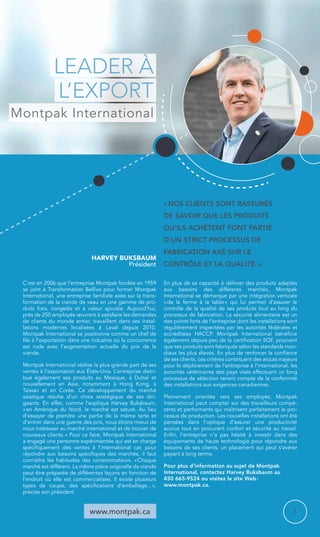 Harvey Buksbaum 
Président 
www.montpak.ca 
« Nos clients sont rassurés 
de savoir que les produits 
qu’ils achètent font partie 
d’un strict processus de 
fabrication axé sur le 
contrôle et la qualité. » 
C’est en 2006 que l’entreprise Montpak fondée en 1959 
se joint à Transformation Bellivo pour former Montpak 
International, une entreprise familiale axée sur la trans-formation 
de la viande de veau en une gamme de pr­o-duits 
frais, congelés et à valeur ajoutée. Aujourd’hui, 
près de 250 employés oeuvrant à satisfaire les demandes 
de clients du monde entier, travaillent dans ses instal­lations 
modernes localisées à Laval depuis 2010. 
Montpak International se positionne comme un chef de 
file à l’exportation dans une industrie où la concurrence 
est rude avec l’augmentation actuelle du prix de la 
viande. 
Montpak International réalise la plus grande part de ses 
ventes à l’exportation aux États-Unis. L’entreprise distri-bue 
également ses produits au Mexique, à Dubaï et 
nouvellement en Asie, notamment à Hong Kong, à 
Taïwan et en Corée. Ce développement du marché 
asiatique résulte d’un choix stratégique de ses diri-geants. 
En effet, comme l’explique Harvey Buksbaum, 
« en Amérique du Nord, le marché est saturé. Au lieu 
d’essayer de prendre une partie de la même tarte et 
d’entrer dans une guerre des prix, nous étions mieux de 
nous intéresser au marché international et de trouver de 
nouveaux clients. » Pour ce faire, Montpak International 
a engagé une personne expérimentée qui est en charge 
spécifiquement des ventes à l’international car, pour 
répondre aux besoins spécifiques des marchés, il faut 
connaître les habitudes des consommateurs. « Chaque 
marché est différent. La même pièce originelle de viande 
peut être préparée de différentes façons en fonction de 
l’endroit où elle est commercialisée. Il existe plusieurs 
types de coupe, des spécifications d’emballage... », 
précise son président. 
En plus de sa capacité à délivrer des produits adaptés 
aux besoins des différents marchés, Montpak 
International se démarque par une intégration verticale 
« de la ferme à la table » qui lui permet d’assurer le 
contrôle de la qualité de ses produits tout au long du 
processus de fabrication. La sécurité alimentaire est un 
des points forts de l’entreprise dont les installations sont 
régulièrement inspectées par les autorités fédérales et 
accréditées HACCP. Montpak International bénéficie 
également depuis peu de la certification SQF, prouvant 
que ses produits sont fabriqués selon les standards mon-diaux 
les plus élevés. En plus de renforcer la confiance 
de ses clients, ces critères constituent des atouts majeurs 
pour le déploiement de l’entreprise à l’international, les 
autorités vétérinaires des pays visés effectuant un long 
processus de sélection tenant compte de la conformité 
des installations aux exigences canadiennes. 
Pleinement orientée vers ses employés, Montpak 
International peut compter sur des travailleurs compé-tents 
et performants qui maîtrisent parfaitement le pro-cessus 
de production. Les nouvelles installations ont été 
pensées dans l’optique d’assurer une productivité 
accrue tout en procurant confort et sécurité au travail. 
Enfin, l’entreprise n’a pas hésité à investir dans des 
équipe­ments 
de haute technologie pour répondre aux 
besoins de ses clients, un placement qui peut s’avérer 
payant à long terme. 
Pour plus d’information au sujet de Montpak 
International, contactez Harvey Buksbaum au 
450 665-9524 ou visitez le site Web : 
www.montpak.ca. 
Leader à 
l’export 
Montpak International 
7 
 