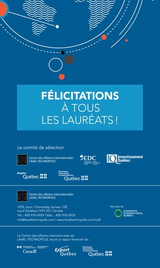 FÉLICITATIONS 
à tous 
les lauréats ! 
Le comité de sélection 
1555, boul. Chomedey, bureau 100 
Laval (Québec) H7V 3Z1 Canada 
Tél. : 450 978-5959 Téléc. : 450 978-5970 
info@lavaltechnopole.com | www.lavaltechnopole.com/cailt 
Le Centre des affaires internationales de 
LAVAL TECHNOPOLE reçoit un appui financier de : 

