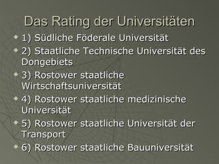 Das Rating der Universitäten











1) Südliche Föderale Universität
2) Staatliche Technische Universität des
Dongebiets
3) Rostower staatliche
Wirtschaftsuniversität
4) Rostower staatliche medizinische
Universität
5) Rostower staatliche Universität der
Transport
6) Rostower staatliche Bauuniversität

 