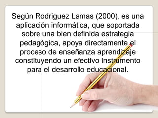 Según Rodriguez Lamas (2000), es una
aplicación informática, que soportada
sobre una bien definida estrategia
pedagógica, apoya directamente el
proceso de enseñanza aprendizaje
constituyendo un efectivo instrumento
para el desarrollo educacional.
 