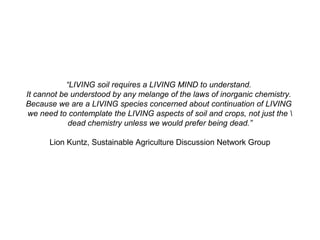 “LIVING soil requires a LIVING MIND to understand.
It cannot be understood by any melange of the laws of inorganic chemistry.
Because we are a LIVING species concerned about continuation of LIVING
we need to contemplate the LIVING aspects of soil and crops, not just the 
dead chemistry unless we would prefer being dead.”
Lion Kuntz, Sustainable Agriculture Discussion Network Group
 